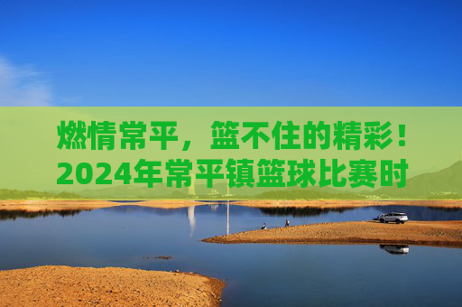 燃情常平，篮不住的精彩！2024年常平镇篮球比赛时间及赛程全攻略