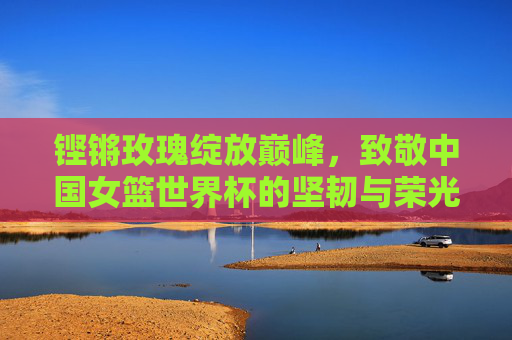 铿锵玫瑰绽放巅峰，致敬中国女篮世界杯的坚韧与荣光