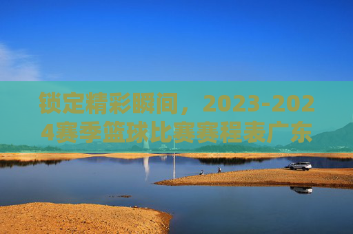 锁定精彩瞬间，2023-2024赛季篮球比赛赛程表广东宏远全攻略
