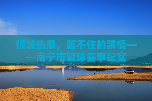 银城热浪，篮不住的激情——南宁市篮球赛事纪实