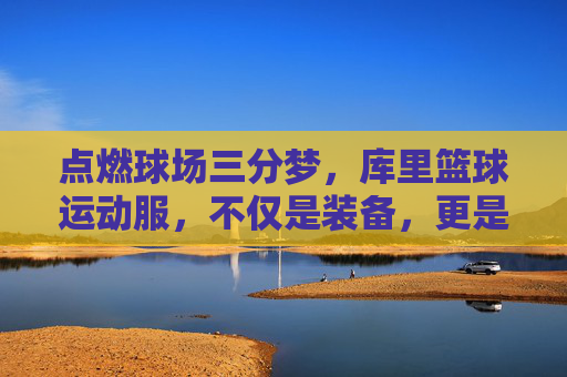 点燃球场三分梦，库里篮球运动服，不仅是装备，更是信仰