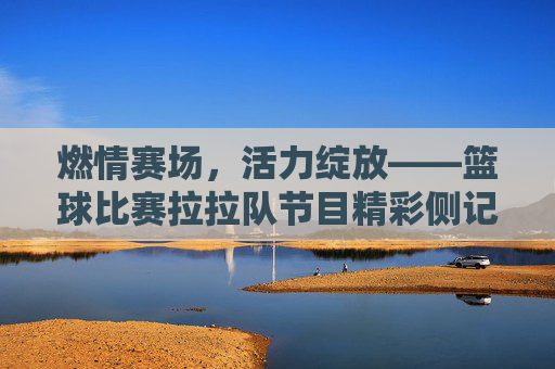 燃情赛场，活力绽放——篮球比赛拉拉队节目精彩侧记
