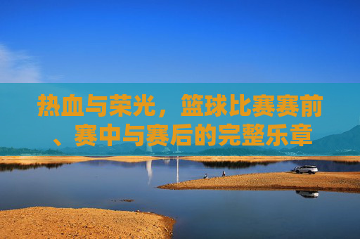 热血与荣光，篮球比赛赛前、赛中与赛后的完整乐章