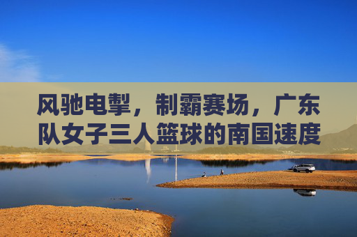 风驰电掣，制霸赛场，广东队女子三人篮球的南国速度与制胜之道