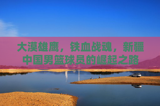 大漠雄鹰，铁血战魂，新疆中国男篮球员的崛起之路