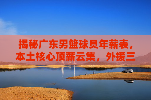 揭秘广东男篮球员年薪表，本土核心顶薪云集，外援三叉戟年薪几何？