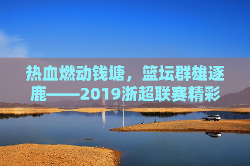热血燃动钱塘，篮坛群雄逐鹿——2019浙超联赛精彩回顾