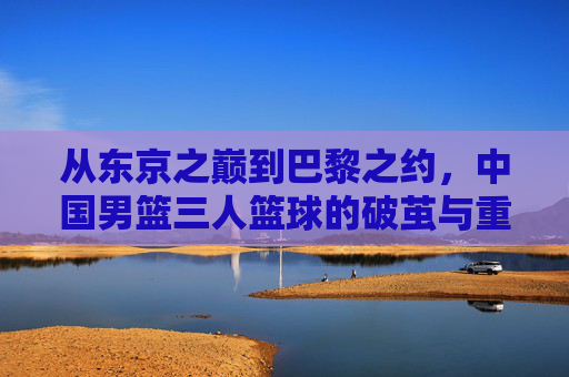 从东京之巅到巴黎之约，中国男篮三人篮球的破茧与重生