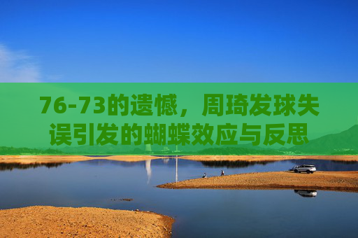 76-73的遗憾，周琦发球失误引发的蝴蝶效应与反思