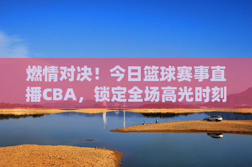 燃情对决！今日篮球赛事直播CBA，锁定全场高光时刻