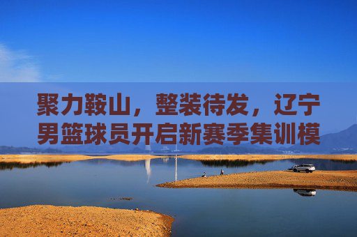 聚力鞍山，整装待发，辽宁男篮球员开启新赛季集训模式