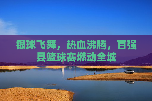 银球飞舞,热血沸腾,百强县篮球赛燃动全城