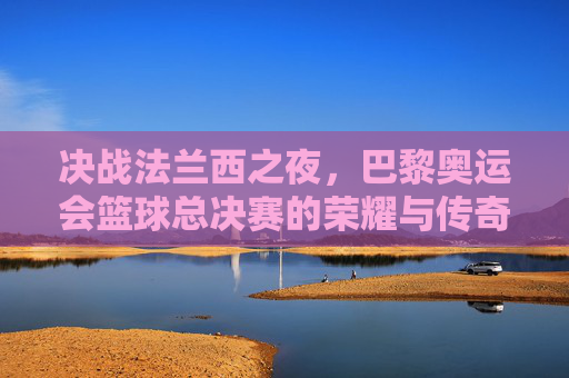 决战法兰西之夜，巴黎奥运会篮球总决赛的荣耀与传奇