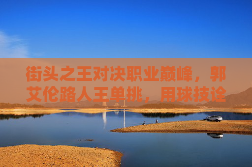 街头之王对决职业巅峰，郭艾伦路人王单挑，用球技诠释何为亚洲第一控卫