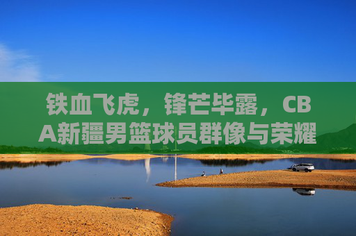 铁血飞虎，锋芒毕露，CBA新疆男篮球员群像与荣耀征途