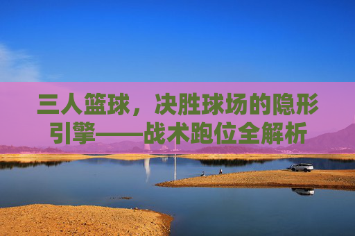 三人篮球，决胜球场的隐形引擎——战术跑位全解析