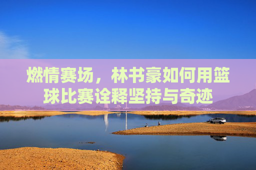 燃情赛场，林书豪如何用篮球比赛诠释坚持与奇迹