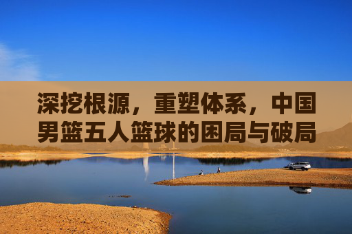 深挖根源，重塑体系，中国男篮五人篮球的困局与破局