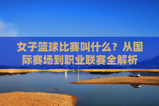 女子篮球比赛叫什么？从国际赛场到职业联赛全解析
