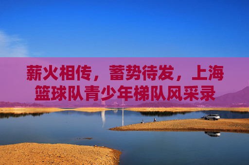 薪火相传，蓄势待发，上海篮球队青少年梯队风采录