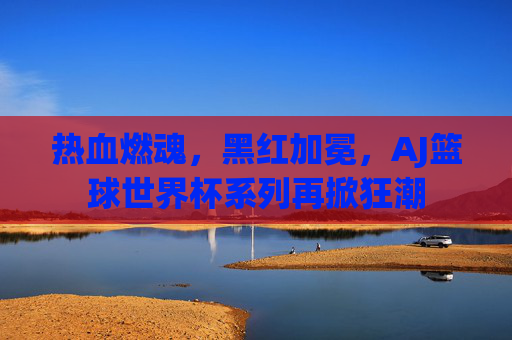 热血燃魂，黑红加冕，AJ篮球世界杯系列再掀狂潮