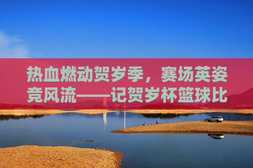 热血燃动贺岁季，赛场英姿竞风流——记贺岁杯篮球比赛