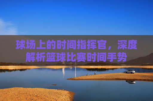 球场上的时间指挥官，深度解析篮球比赛时间手势