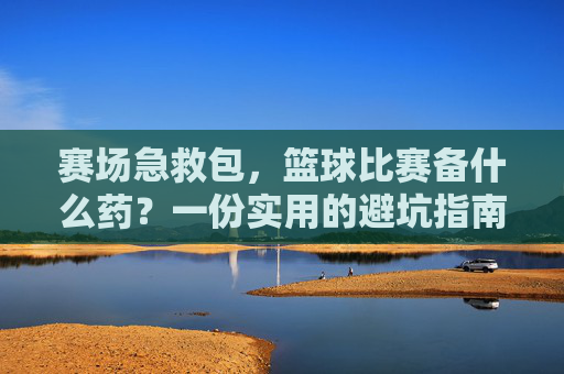 赛场急救包，篮球比赛备什么药？一份实用的避坑指南