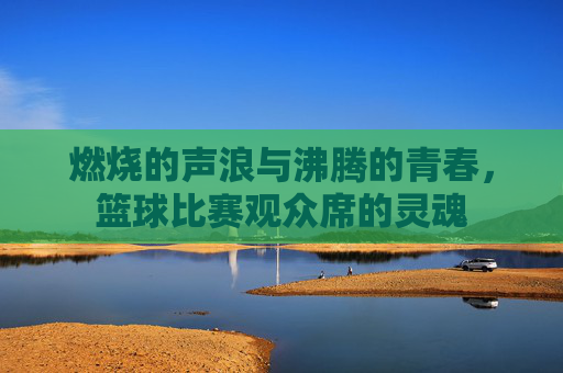 燃烧的声浪与沸腾的青春，篮球比赛观众席的灵魂