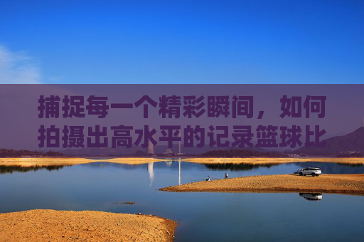 捕捉每一个精彩瞬间，如何拍摄出高水平的记录篮球比赛的视频