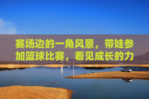 赛场边的一角风景，带娃参加篮球比赛，看见成长的力量