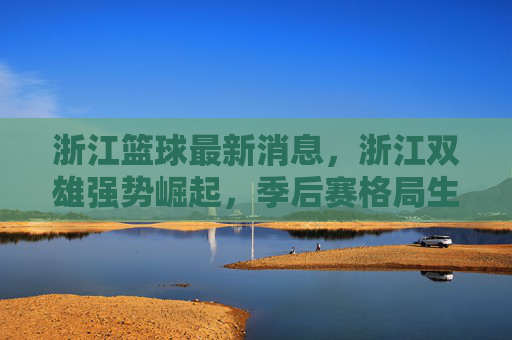 浙江篮球最新消息，浙江双雄强势崛起，季后赛格局生变
