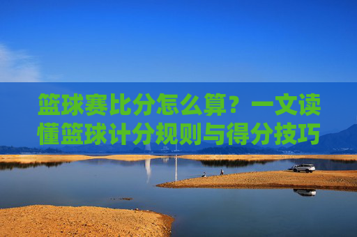 篮球赛比分怎么算？一文读懂篮球计分规则与得分技巧