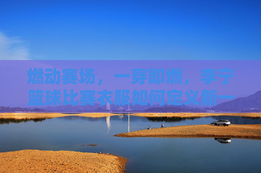 燃动赛场，一穿即燃，李宁篮球比赛衣服如何定义新一代球风