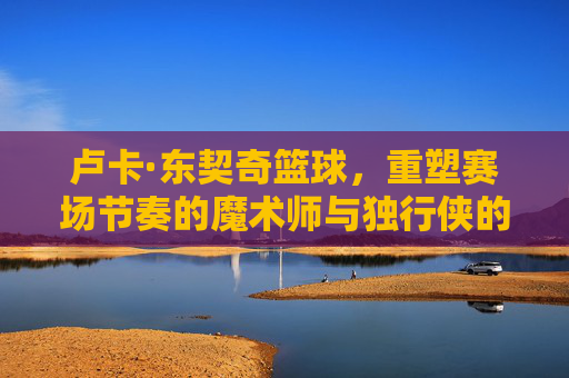 卢卡·东契奇篮球，重塑赛场节奏的魔术师与独行侠的绝对核心