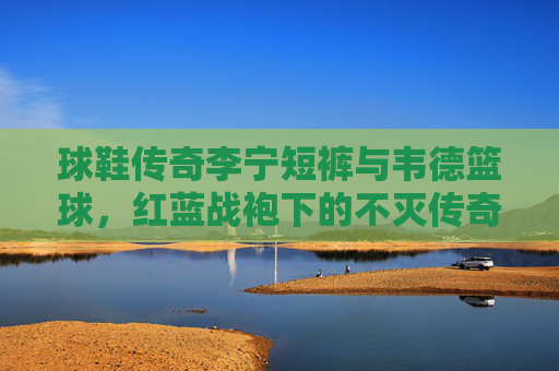 球鞋传奇李宁短裤与韦德篮球，红蓝战袍下的不灭传奇