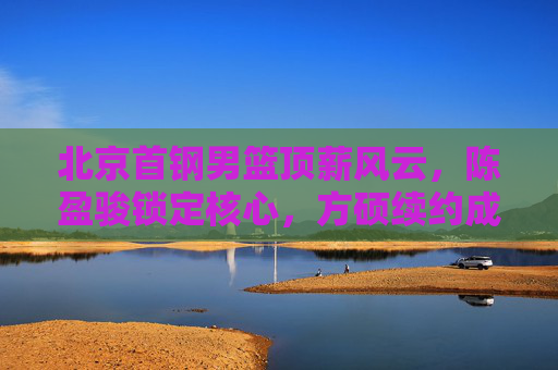 北京首钢男篮顶薪风云，陈盈骏锁定核心，方硕续约成谜，薪资结构如何重塑？