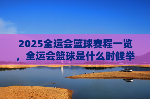 2025全运会篮球赛程一览，全运会篮球是什么时候举办？