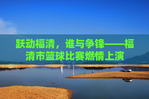 跃动福清，谁与争锋——福清市篮球比赛燃情上演
