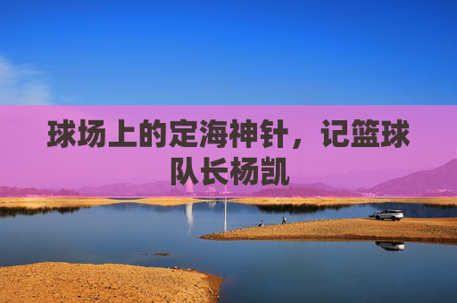 球场上的定海神针，记篮球队长杨凯