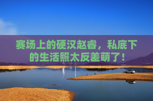 赛场上的硬汉赵睿，私底下的生活照太反差萌了！