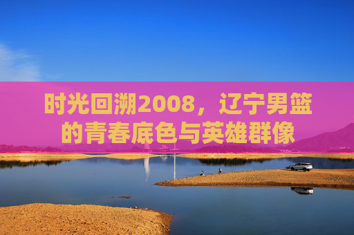 时光回溯2008，辽宁男篮的青春底色与英雄群像