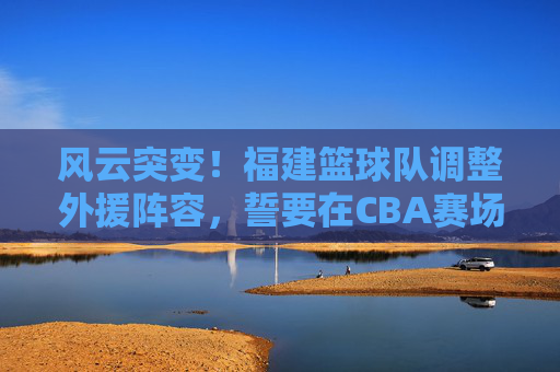 风云突变！福建篮球队调整外援阵容，誓要在CBA赛场掀起波澜