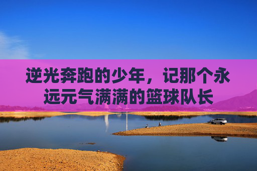 逆光奔跑的少年，记那个永远元气满满的篮球队长