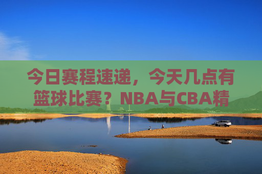 今日赛程速递，今天几点有篮球比赛？NBA与CBA精彩对决全攻略
