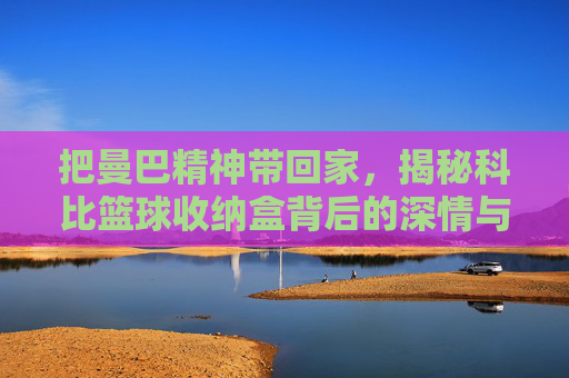 把曼巴精神带回家，揭秘科比篮球收纳盒背后的深情与信仰