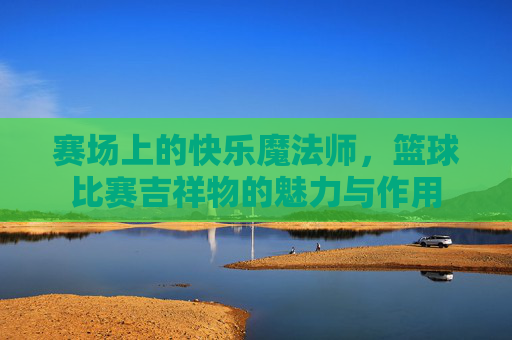 赛场上的快乐魔法师，篮球比赛吉祥物的魅力与作用
