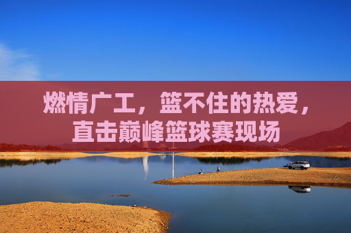 燃情广工，篮不住的热爱，直击巅峰篮球赛现场