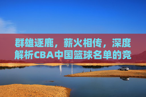 群雄逐鹿，薪火相传，深度解析CBA中国篮球名单的竞争格局