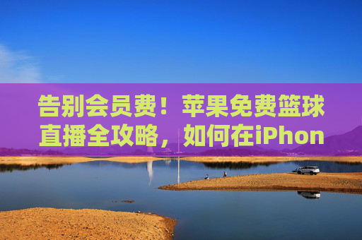 告别会员费！苹果免费篮球直播全攻略，如何在iPhone/iPad上畅享精彩赛事